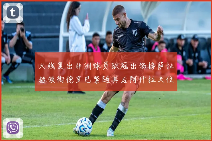 火线复出非洲球员欧冠出场榜萨拉赫领衔德罗巴紧随其后阿什拉夫位列第四