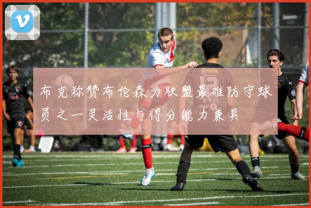 布克称赞布伦森为联盟最难防守球员之一灵活性与得分能力兼具