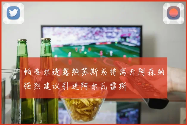 帕洛尔透露热苏斯或将离开阿森纳强烈建议引进阿尔瓦雷斯