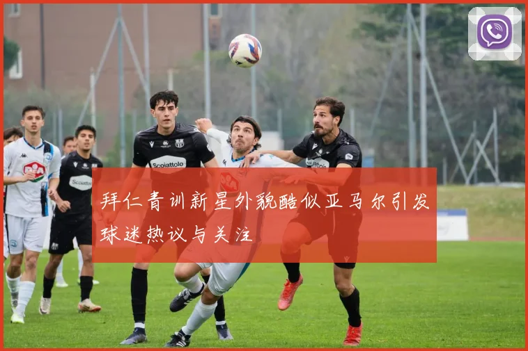 拜仁青训新星外貌酷似亚马尔引发球迷热议与关注