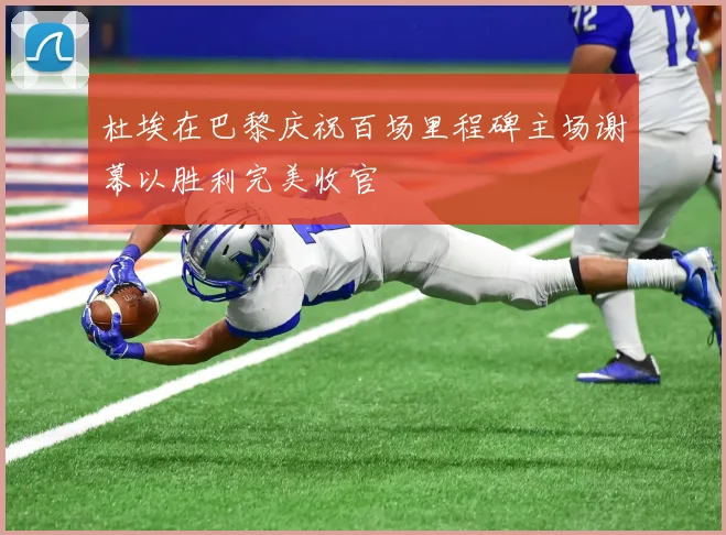 杜埃在巴黎庆祝百场里程碑主场谢幕以胜利完美收官