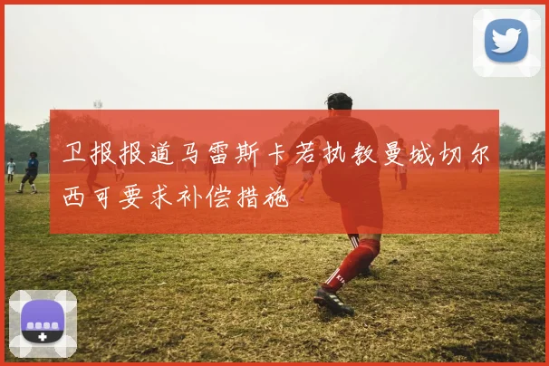 卫报报道马雷斯卡若执教曼城切尔西可要求补偿措施