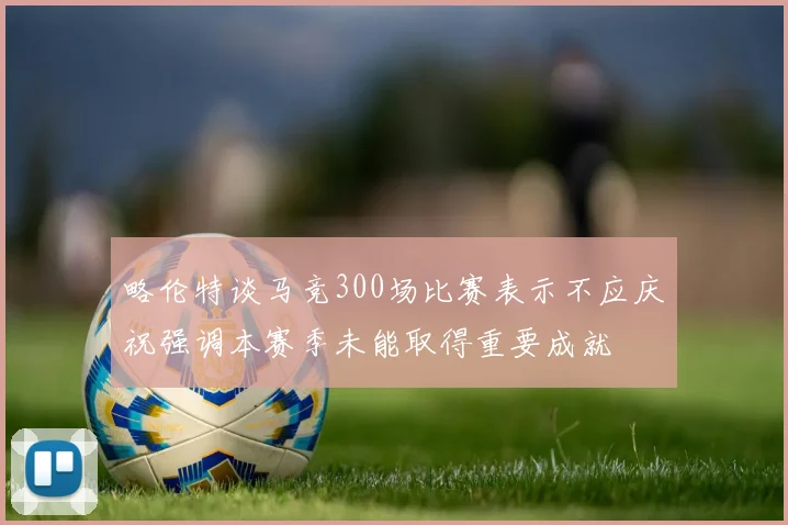 略伦特谈马竞300场比赛表示不应庆祝强调本赛季未能取得重要成就