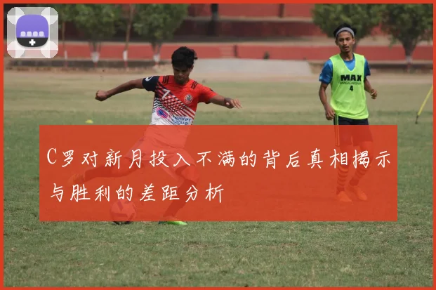C罗对新月投入不满的背后真相揭示与胜利的差距分析