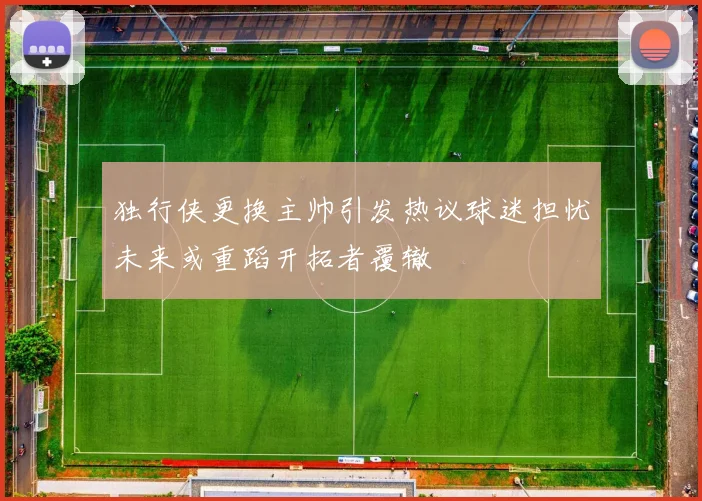 独行侠更换主帅引发热议球迷担忧未来或重蹈开拓者覆辙