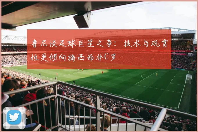 鲁尼谈足球巨星之争：技术与观赏性更倾向梅西而非C罗