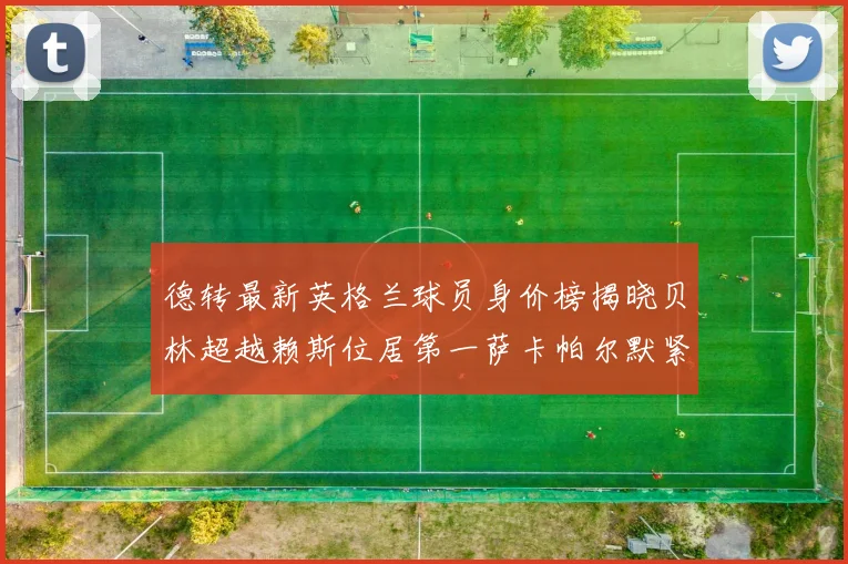 德转最新英格兰球员身价榜揭晓贝林超越赖斯位居第一萨卡帕尔默紧随其后