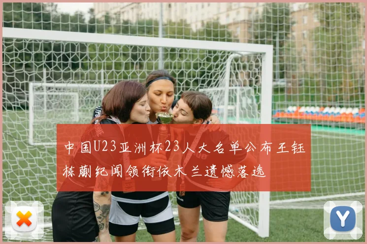 中国U23亚洲杯23人大名单公布王钰栋蒯纪闻领衔依木兰遗憾落选